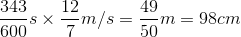 \dfrac{343}{600}s\times \dfrac{12}{7}m/s=\dfrac{49}{50}m=98cm