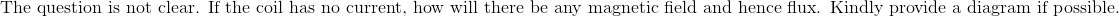 \text{The question is not clear. If the coil has no current, how will there be any magnetic field and hence flux. Kindly provide a diagram if possible.}