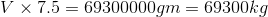 V\times 7.5=69300000 gm=69300 kg